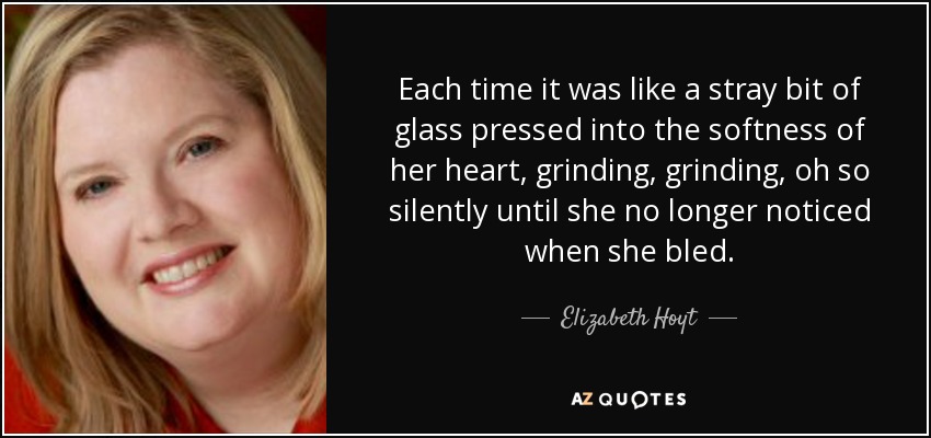 Each time it was like a stray bit of glass pressed into the softness of her heart, grinding, grinding, oh so silently until she no longer noticed when she bled. - Elizabeth Hoyt