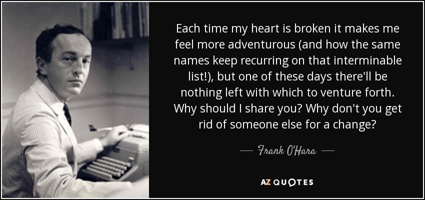 Each time my heart is broken it makes me feel more adventurous (and how the same names keep recurring on that interminable list!), but one of these days there'll be nothing left with which to venture forth. Why should I share you? Why don't you get rid of someone else for a change? - Frank O'Hara