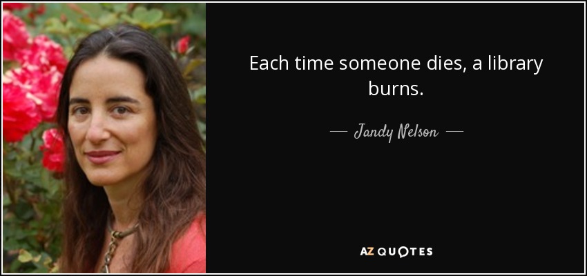 Each time someone dies, a library burns. - Jandy Nelson