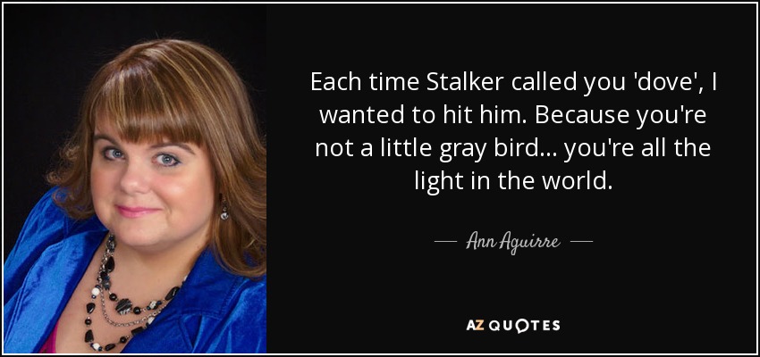 Each time Stalker called you 'dove', I wanted to hit him. Because you're not a little gray bird... you're all the light in the world. - Ann Aguirre