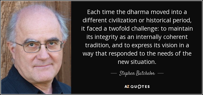 Each time the dharma moved into a different civilization or historical period, it faced a twofold challenge: to maintain its integrity as an internally coherent tradition, and to express its vision in a way that responded to the needs of the new situation. - Stephen Batchelor