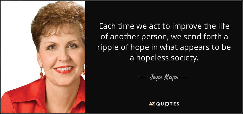 Each time we act to improve the life of another person, we send forth a ripple of hope in what appears to be a hopeless society. - Joyce Meyer
