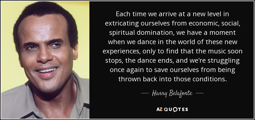 Each time we arrive at a new level in extricating ourselves from economic, social, spiritual domination, we have a moment when we dance in the world of these new experiences, only to find that the music soon stops, the dance ends, and we're struggling once again to save ourselves from being thrown back into those conditions. - Harry Belafonte