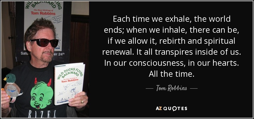 Each time we exhale, the world ends; when we inhale, there can be, if we allow it, rebirth and spiritual renewal. It all transpires inside of us. In our consciousness, in our hearts. All the time. - Tom Robbins