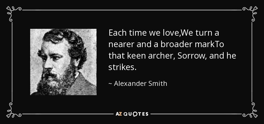 Each time we love,We turn a nearer and a broader markTo that keen archer, Sorrow, and he strikes. - Alexander Smith