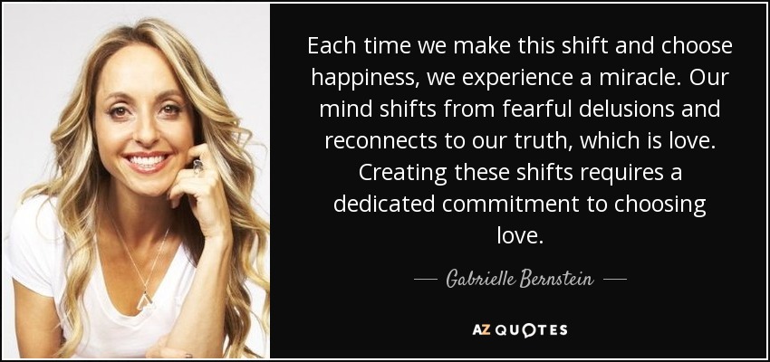 Each time we make this shift and choose happiness, we experience a miracle. Our mind shifts from fearful delusions and reconnects to our truth, which is love. Creating these shifts requires a dedicated commitment to choosing love. - Gabrielle Bernstein