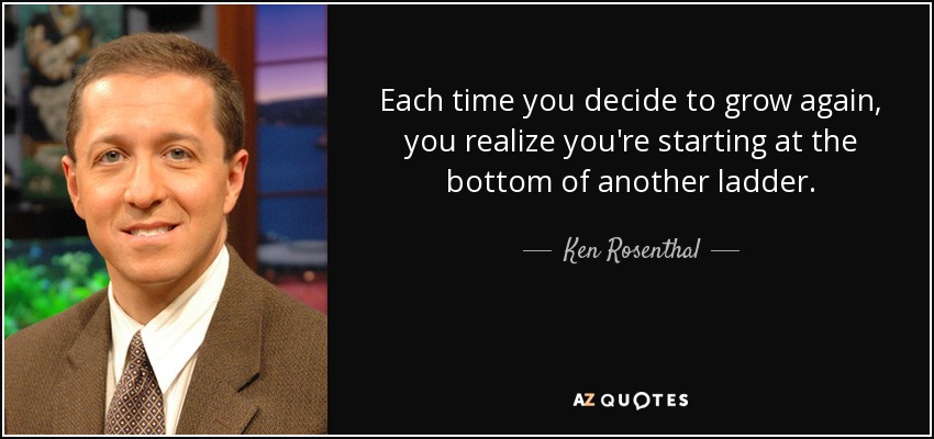 Each time you decide to grow again, you realize you're starting at the bottom of another ladder. - Ken Rosenthal