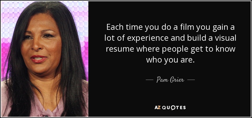 Each time you do a film you gain a lot of experience and build a visual resume where people get to know who you are. - Pam Grier