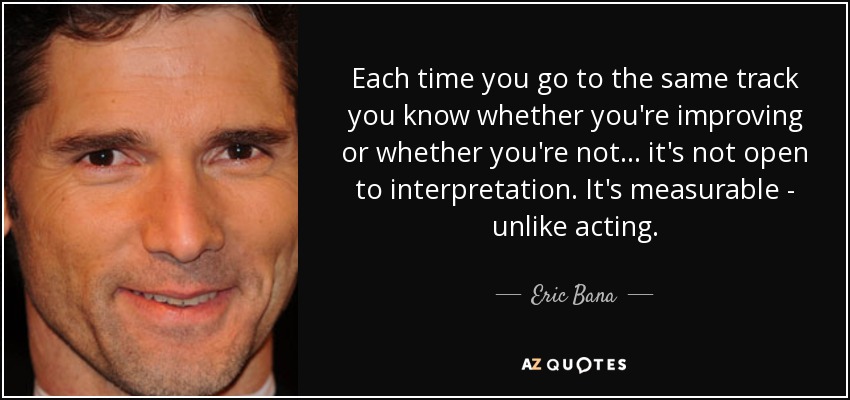 Each time you go to the same track you know whether you're improving or whether you're not... it's not open to interpretation. It's measurable - unlike acting. - Eric Bana