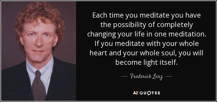 Each time you meditate you have the possibility of completely changing your life in one meditation. If you meditate with your whole heart and your whole soul, you will become light itself. - Frederick Lenz