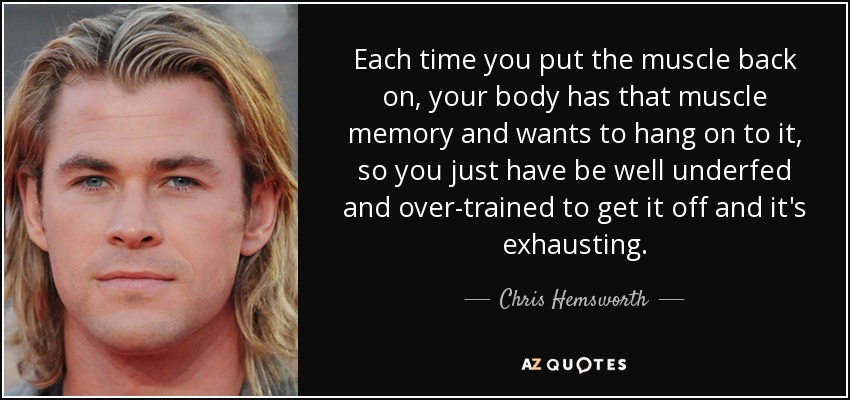 Each time you put the muscle back on, your body has that muscle memory and wants to hang on to it, so you just have be well underfed and over-trained to get it off and it's exhausting. - Chris Hemsworth