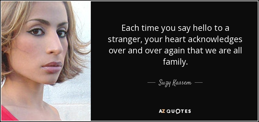 Each time you say hello to a stranger, your heart acknowledges over and over again that we are all family. - Suzy Kassem