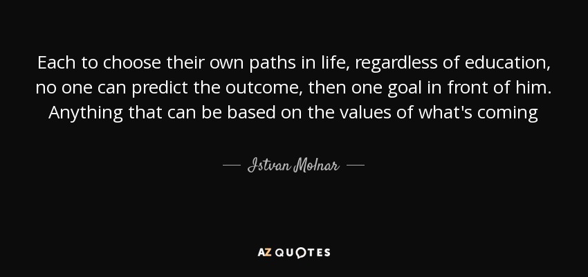 Each to choose their own paths in life, regardless of education, no one can predict the outcome, then one goal in front of him. Anything that can be based on the values of what's coming - Istvan Molnar