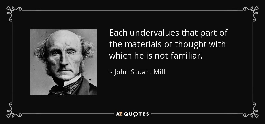 Each undervalues that part of the materials of thought with which he is not familiar. - John Stuart Mill