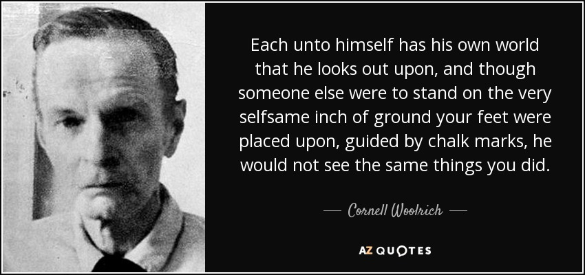 Each unto himself has his own world that he looks out upon, and though someone else were to stand on the very selfsame inch of ground your feet were placed upon, guided by chalk marks, he would not see the same things you did. - Cornell Woolrich