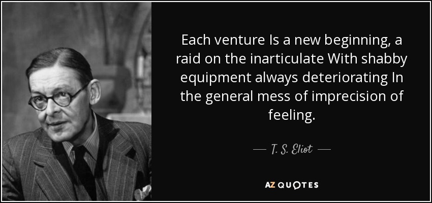 Each venture Is a new beginning, a raid on the inarticulate With shabby equipment always deteriorating In the general mess of imprecision of feeling. - T. S. Eliot