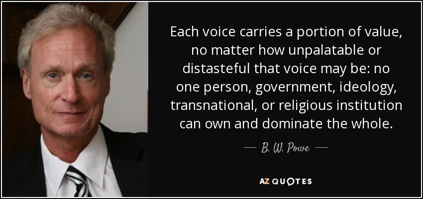 Each voice carries a portion of value, no matter how unpalatable or distasteful that voice may be: no one person, government, ideology, transnational, or religious institution can own and dominate the whole. - B. W. Powe