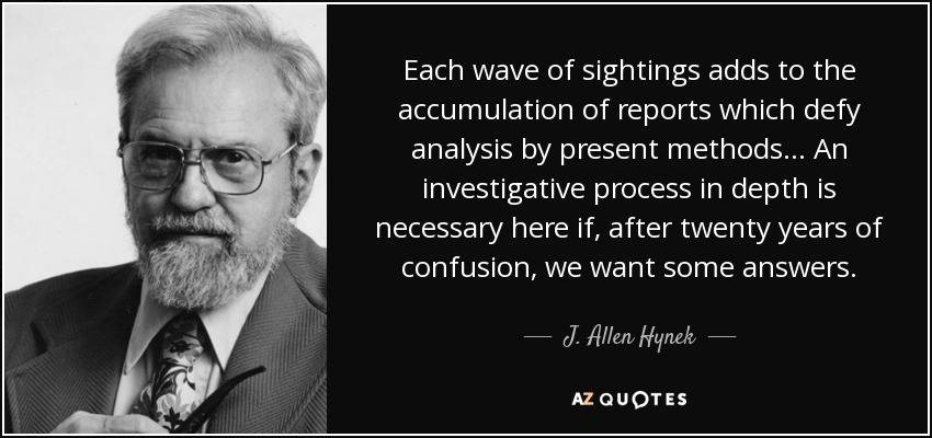 Each wave of sightings adds to the accumulation of reports which defy analysis by present methods... An investigative process in depth is necessary here if, after twenty years of confusion, we want some answers. - J. Allen Hynek