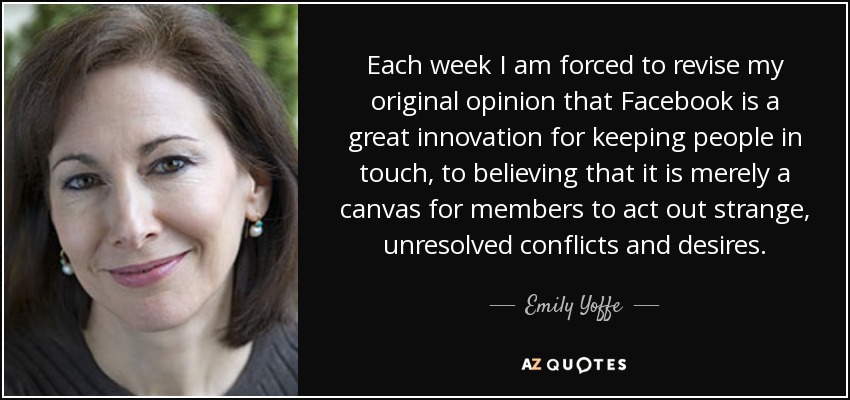 Each week I am forced to revise my original opinion that Facebook is a great innovation for keeping people in touch, to believing that it is merely a canvas for members to act out strange, unresolved conflicts and desires. - Emily Yoffe