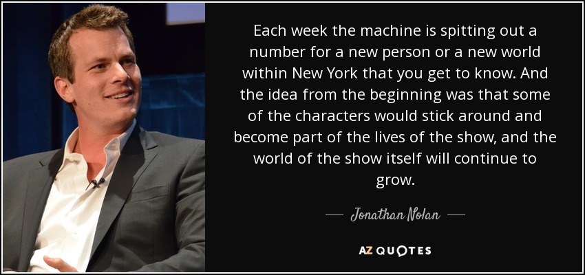 Each week the machine is spitting out a number for a new person or a new world within New York that you get to know. And the idea from the beginning was that some of the characters would stick around and become part of the lives of the show, and the world of the show itself will continue to grow. - Jonathan Nolan