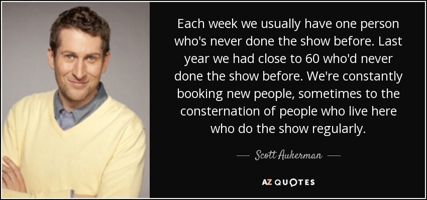 Each week we usually have one person who's never done the show before. Last year we had close to 60 who'd never done the show before. We're constantly booking new people, sometimes to the consternation of people who live here who do the show regularly. - Scott Aukerman