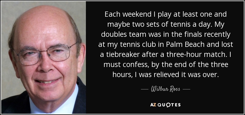 Each weekend I play at least one and maybe two sets of tennis a day. My doubles team was in the finals recently at my tennis club in Palm Beach and lost a tiebreaker after a three-hour match. I must confess, by the end of the three hours, I was relieved it was over. - Wilbur Ross