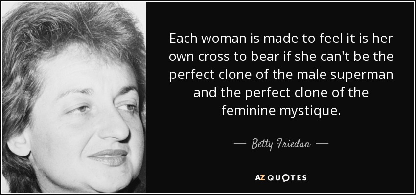 Each woman is made to feel it is her own cross to bear if she can't be the perfect clone of the male superman and the perfect clone of the feminine mystique. - Betty Friedan