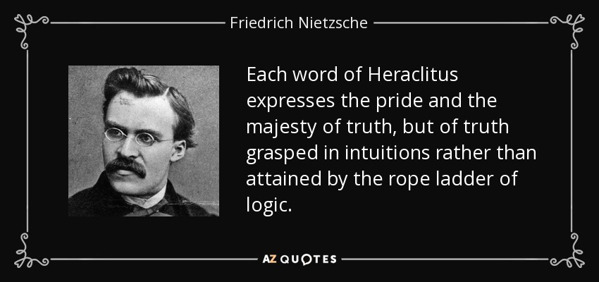 Each word of Heraclitus expresses the pride and the majesty of truth, but of truth grasped in intuitions rather than attained by the rope ladder of logic. - Friedrich Nietzsche