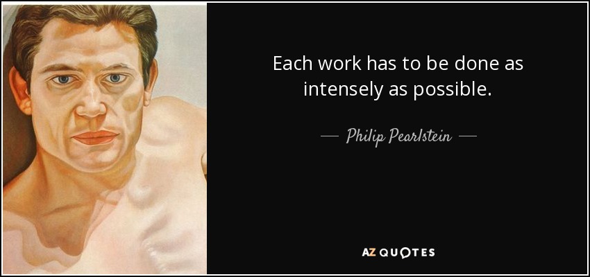 Each work has to be done as intensely as possible. - Philip Pearlstein