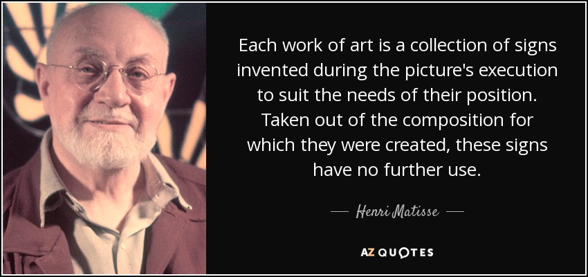 Each work of art is a collection of signs invented during the picture's execution to suit the needs of their position. Taken out of the composition for which they were created, these signs have no further use. - Henri Matisse