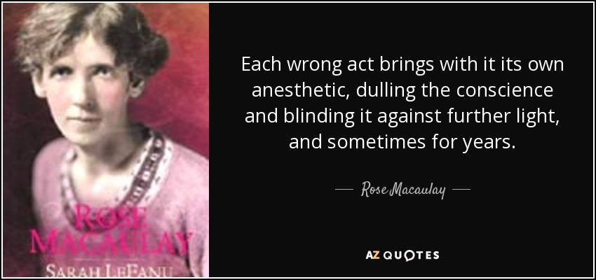Each wrong act brings with it its own anesthetic, dulling the conscience and blinding it against further light, and sometimes for years. - Rose Macaulay