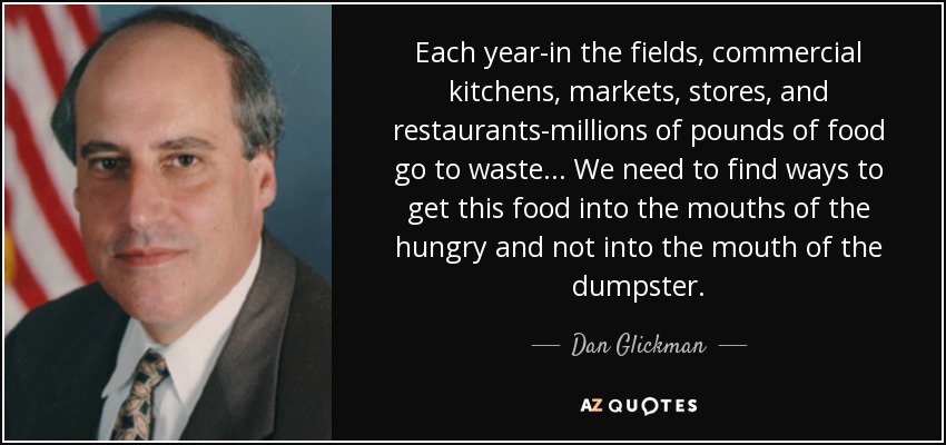 Each year-in the fields, commercial kitchens, markets, stores, and restaurants-millions of pounds of food go to waste... We need to find ways to get this food into the mouths of the hungry and not into the mouth of the dumpster. - Dan Glickman