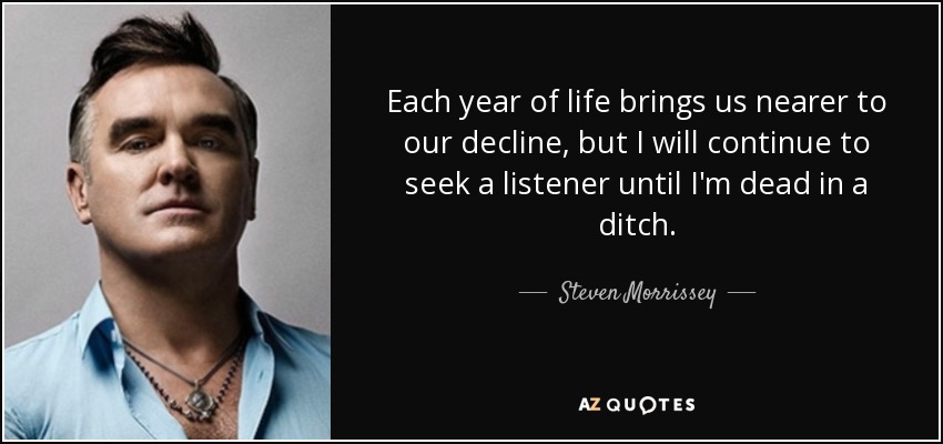 Each year of life brings us nearer to our decline, but I will continue to seek a listener until I'm dead in a ditch. - Steven Morrissey