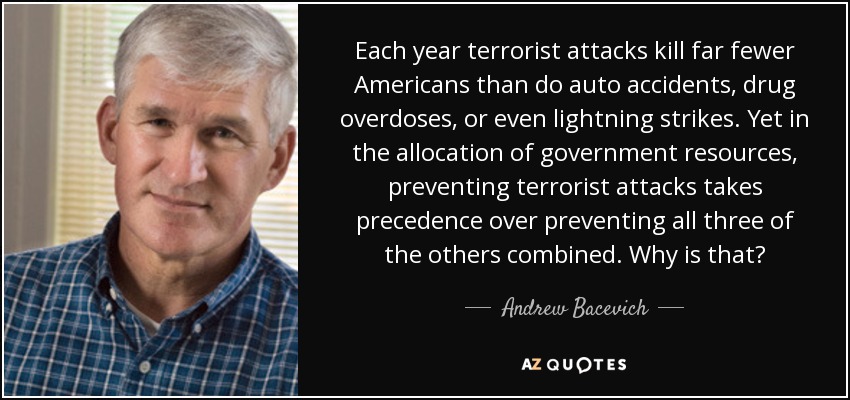 Each year terrorist attacks kill far fewer Americans than do auto accidents, drug overdoses, or even lightning strikes. Yet in the allocation of government resources, preventing terrorist attacks takes precedence over preventing all three of the others combined. Why is that? - Andrew Bacevich
