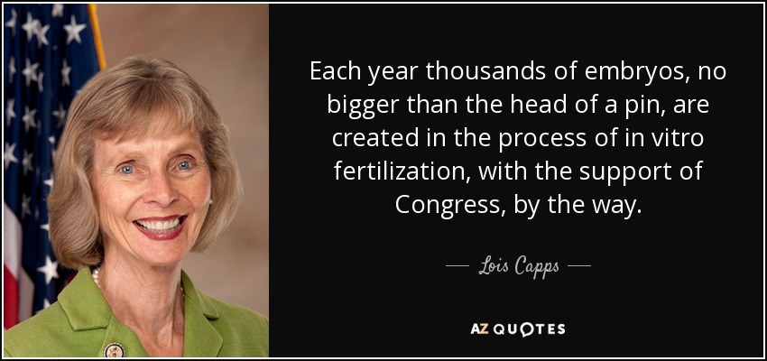 Each year thousands of embryos, no bigger than the head of a pin, are created in the process of in vitro fertilization, with the support of Congress, by the way. - Lois Capps