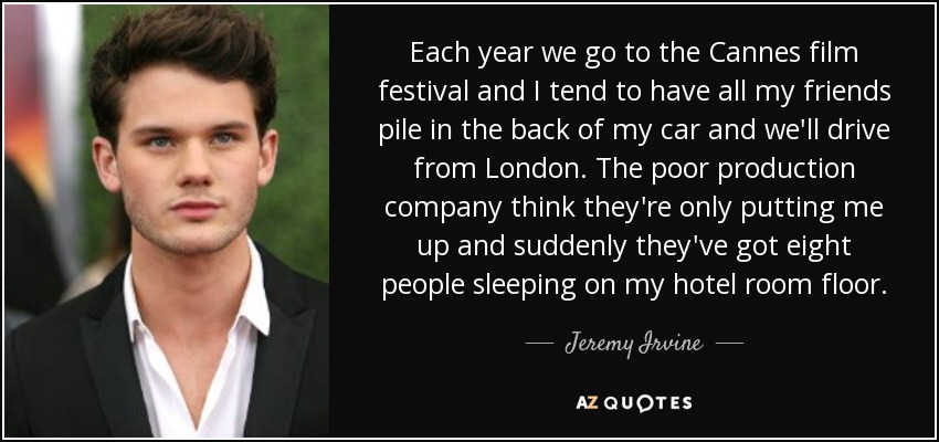 Each year we go to the Cannes film festival and I tend to have all my friends pile in the back of my car and we'll drive from London. The poor production company think they're only putting me up and suddenly they've got eight people sleeping on my hotel room floor. - Jeremy Irvine