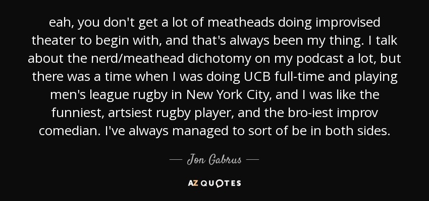 eah, you don't get a lot of meatheads doing improvised theater to begin with, and that's always been my thing. I talk about the nerd/meathead dichotomy on my podcast a lot, but there was a time when I was doing UCB full-time and playing men's league rugby in New York City, and I was like the funniest, artsiest rugby player, and the bro-iest improv comedian. I've always managed to sort of be in both sides. - Jon Gabrus