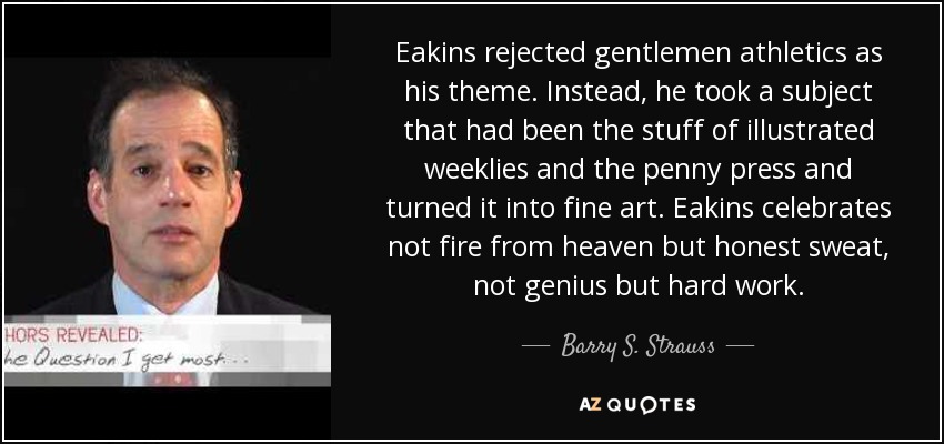 Eakins rejected gentlemen athletics as his theme. Instead, he took a subject that had been the stuff of illustrated weeklies and the penny press and turned it into fine art. Eakins celebrates not fire from heaven but honest sweat, not genius but hard work. - Barry S. Strauss