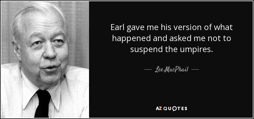 Earl gave me his version of what happened and asked me not to suspend the umpires. - Lee MacPhail