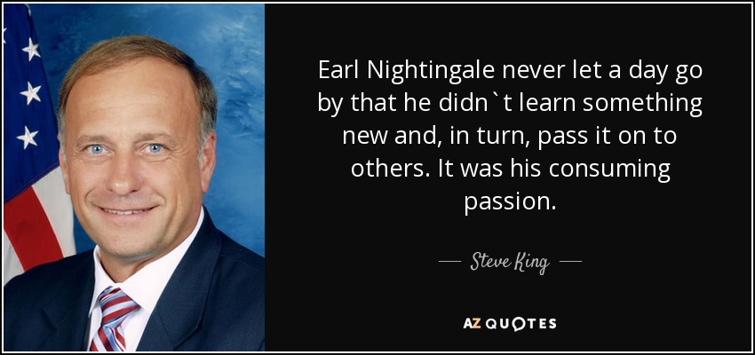 Earl Nightingale never let a day go by that he didn`t learn something new and, in turn, pass it on to others. It was his consuming passion. - Steve King