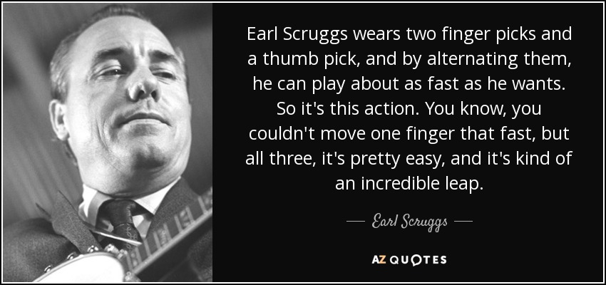 Earl Scruggs wears two finger picks and a thumb pick, and by alternating them, he can play about as fast as he wants. So it's this action. You know, you couldn't move one finger that fast, but all three, it's pretty easy, and it's kind of an incredible leap. - Earl Scruggs