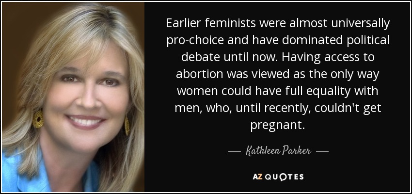 Earlier feminists were almost universally pro-choice and have dominated political debate until now. Having access to abortion was viewed as the only way women could have full equality with men, who, until recently, couldn't get pregnant. - Kathleen Parker