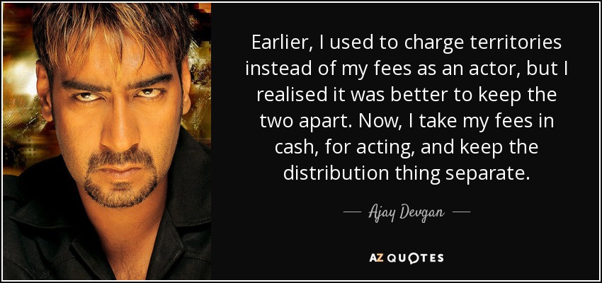 Earlier, I used to charge territories instead of my fees as an actor, but I realised it was better to keep the two apart. Now, I take my fees in cash, for acting, and keep the distribution thing separate. - Ajay Devgan