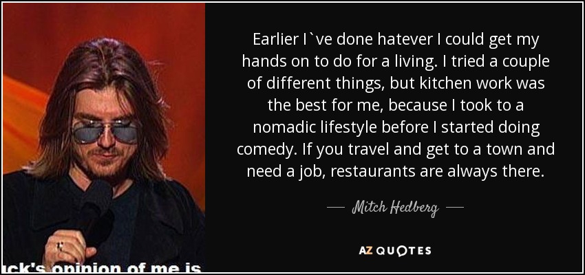 Earlier I`ve done hatever I could get my hands on to do for a living. I tried a couple of different things, but kitchen work was the best for me, because I took to a nomadic lifestyle before I started doing comedy. If you travel and get to a town and need a job, restaurants are always there. - Mitch Hedberg