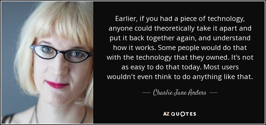 Earlier, if you had a piece of technology, anyone could theoretically take it apart and put it back together again, and understand how it works. Some people would do that with the technology that they owned. It's not as easy to do that today. Most users wouldn't even think to do anything like that. - Charlie Jane Anders
