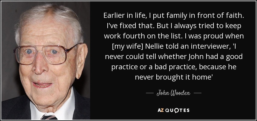 Earlier in life, I put family in front of faith. I've fixed that. But I always tried to keep work fourth on the list. I was proud when [my wife] Nellie told an interviewer, 'I never could tell whether John had a good practice or a bad practice, because he never brought it home' - John Wooden