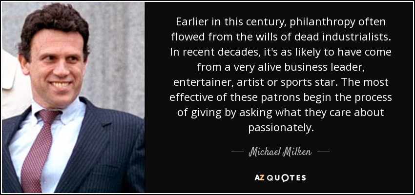 Earlier in this century, philanthropy often flowed from the wills of dead industrialists. In recent decades, it's as likely to have come from a very alive business leader, entertainer, artist or sports star. The most effective of these patrons begin the process of giving by asking what they care about passionately. - Michael Milken