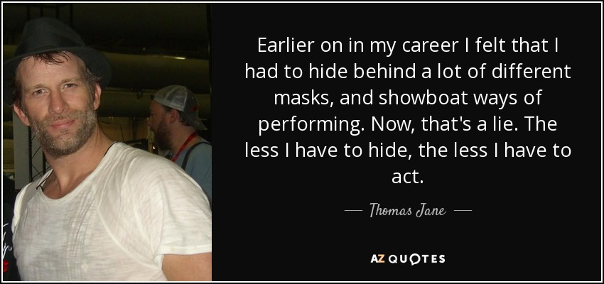 Earlier on in my career I felt that I had to hide behind a lot of different masks, and showboat ways of performing. Now, that's a lie. The less I have to hide, the less I have to act. - Thomas Jane