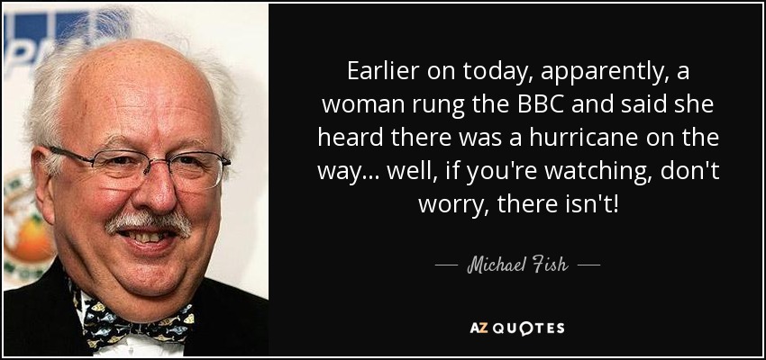 Earlier on today, apparently, a woman rung the BBC and said she heard there was a hurricane on the way... well, if you're watching, don't worry, there isn't! - Michael Fish