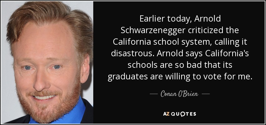 Earlier today, Arnold Schwarzenegger criticized the California school system, calling it disastrous. Arnold says California's schools are so bad that its graduates are willing to vote for me. - Conan O'Brien